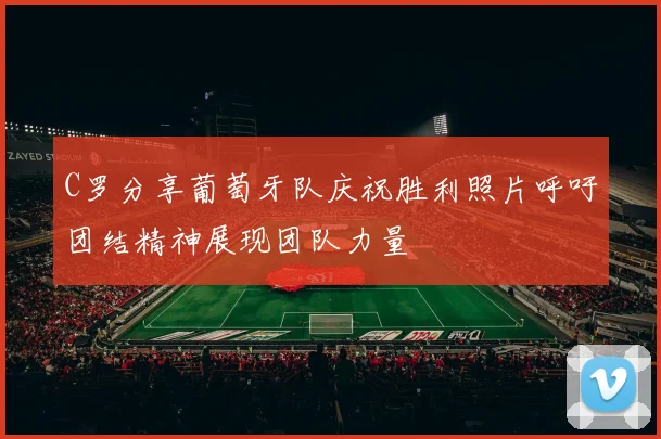 C罗分享葡萄牙队庆祝胜利照片呼吁团结精神展现团队力量