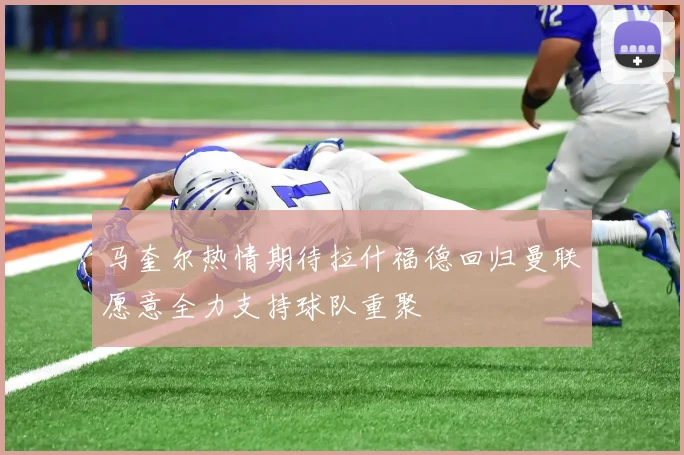 马奎尔热情期待拉什福德回归曼联愿意全力支持球队重聚