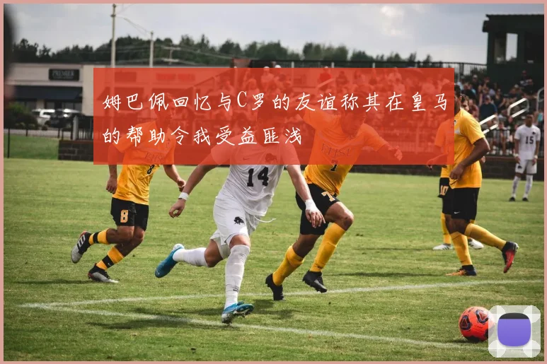 姆巴佩回忆与C罗的友谊称其在皇马的帮助令我受益匪浅