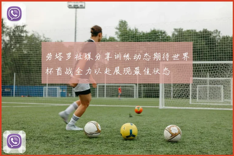 劳塔罗社媒分享训练动态期待世界杯首战全力以赴展现最佳状态