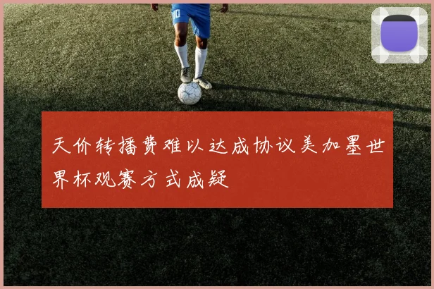 天价转播费难以达成协议美加墨世界杯观赛方式成疑