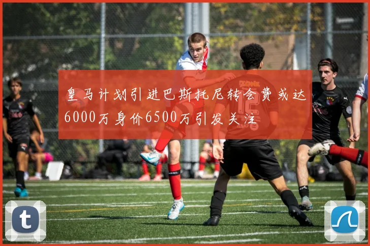 皇马计划引进巴斯托尼转会费或达6000万身价6500万引发关注