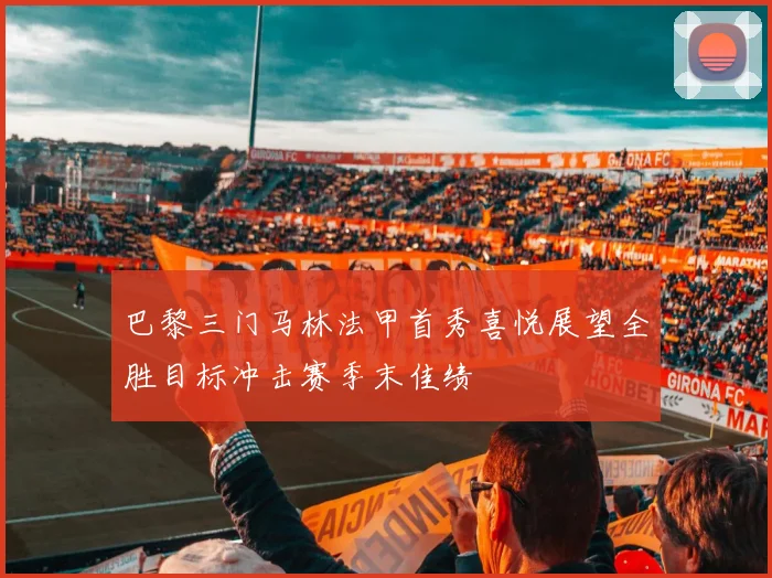 巴黎三门马林法甲首秀喜悦展望全胜目标冲击赛季末佳绩