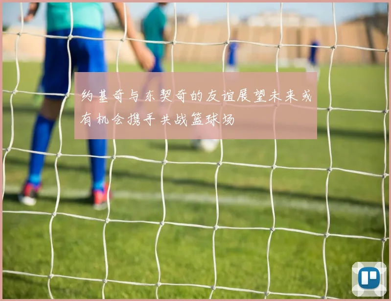 约基奇与东契奇的友谊展望未来或有机会携手共战篮球场