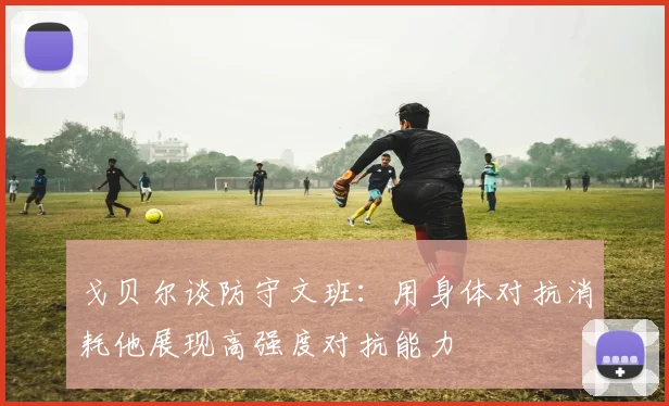 戈贝尔谈防守文班：用身体对抗消耗他展现高强度对抗能力