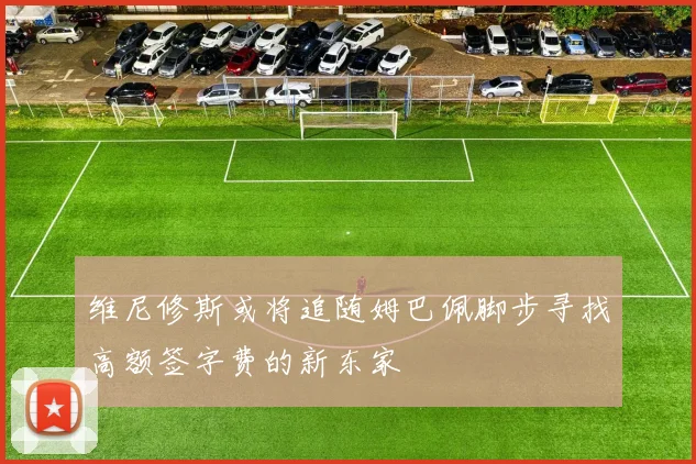 维尼修斯或将追随姆巴佩脚步寻找高额签字费的新东家