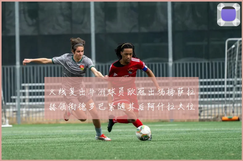 火线复出非洲球员欧冠出场榜萨拉赫领衔德罗巴紧随其后阿什拉夫位列第四