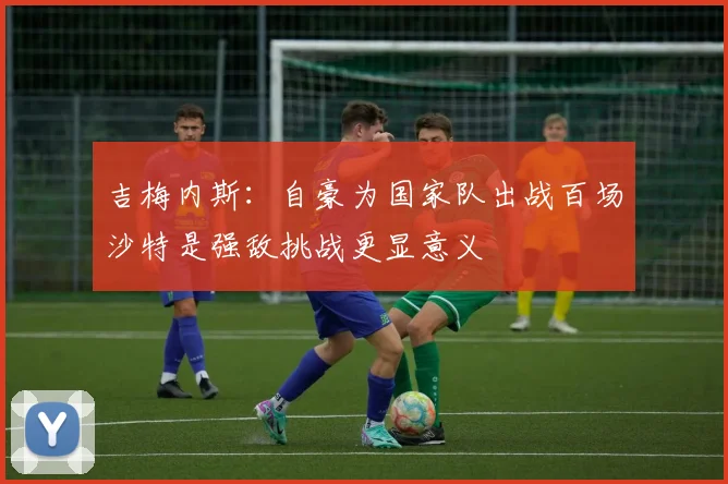 吉梅内斯：自豪为国家队出战百场沙特是强敌挑战更显意义