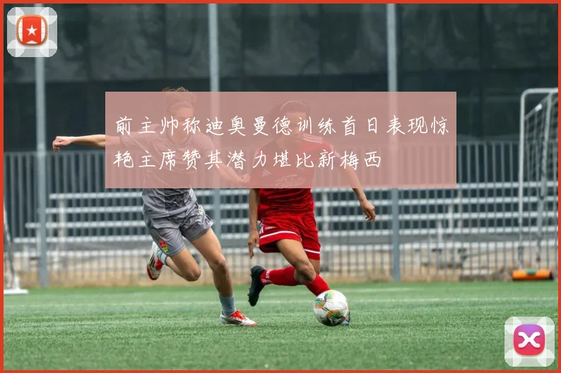 前主帅称迪奥曼德训练首日表现惊艳主席赞其潜力堪比新梅西