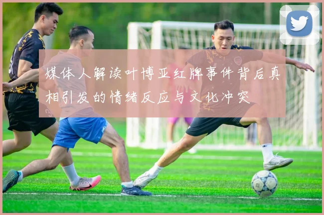 媒体人解读叶博亚红牌事件背后真相引发的情绪反应与文化冲突