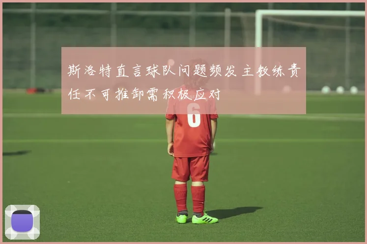 斯洛特直言球队问题频发主教练责任不可推卸需积极应对