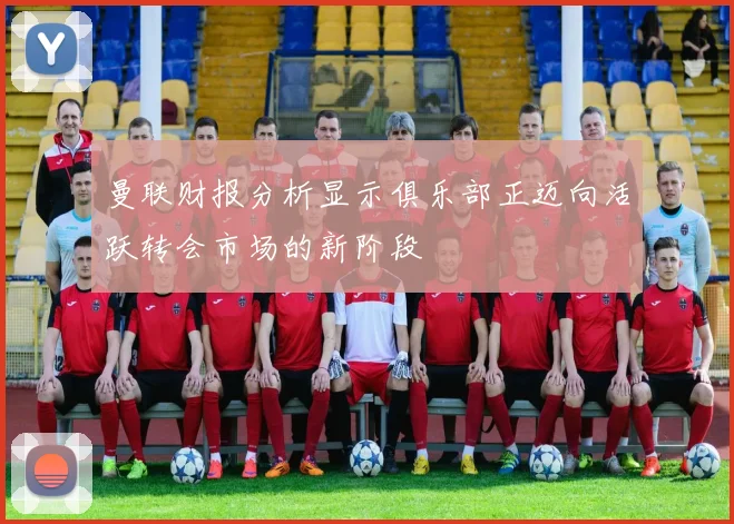 曼联财报分析显示俱乐部正迈向活跃转会市场的新阶段
