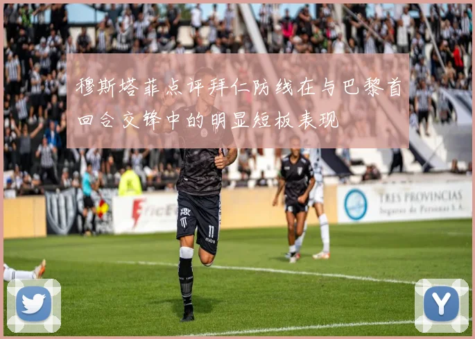 穆斯塔菲点评拜仁防线在与巴黎首回合交锋中的明显短板表现