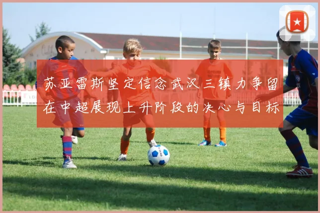 苏亚雷斯坚定信念武汉三镇力争留在中超展现上升阶段的决心与目标