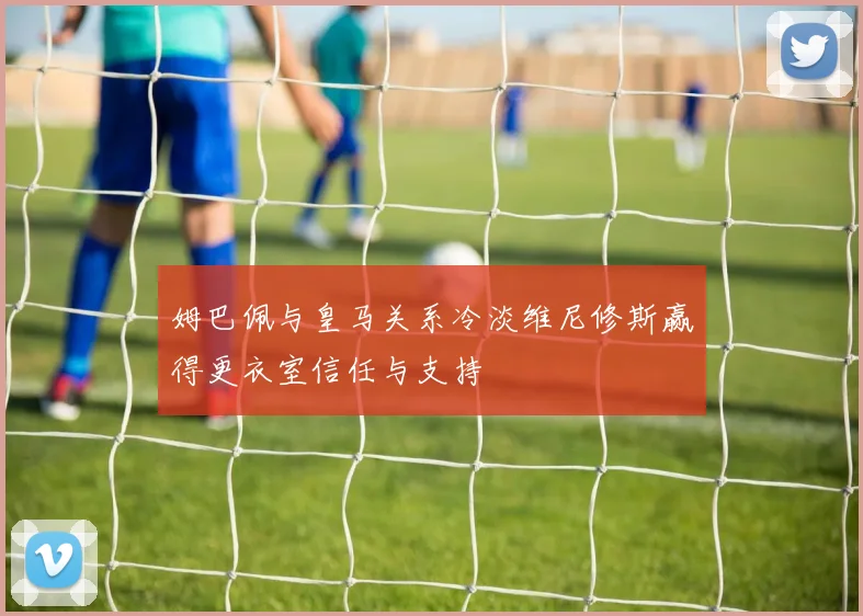 姆巴佩与皇马关系冷淡维尼修斯赢得更衣室信任与支持
