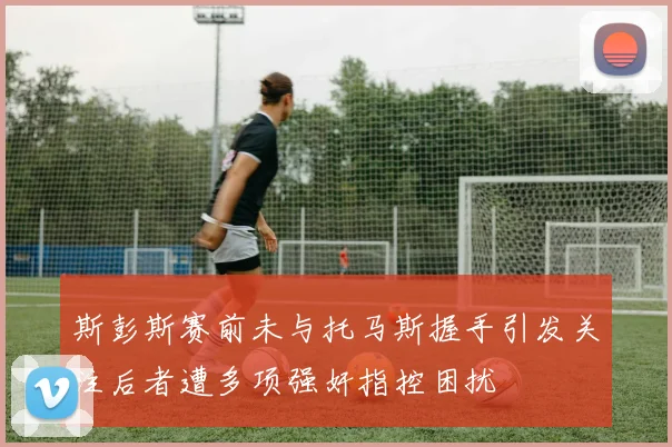 斯彭斯赛前未与托马斯握手引发关注后者遭多项强奸指控困扰