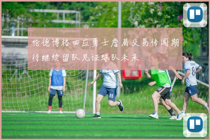 伦德博格回应勇士詹眉交易传闻期待继续留队见证球队未来