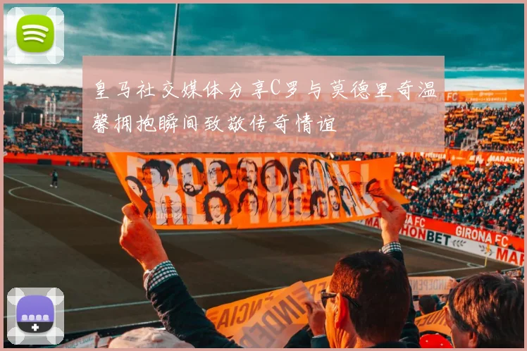皇马社交媒体分享C罗与莫德里奇温馨拥抱瞬间致敬传奇情谊